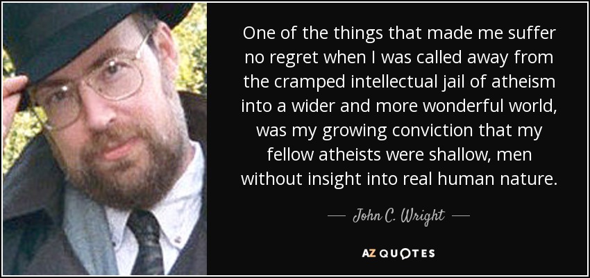 One of the things that made me suffer no regret when I was called away from the cramped intellectual jail of atheism into a wider and more wonderful world, was my growing conviction that my fellow atheists were shallow, men without insight into real human nature. - John C. Wright
