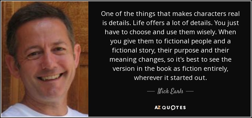 One of the things that makes characters real is details. Life offers a lot of details. You just have to choose and use them wisely. When you give them to fictional people and a fictional story, their purpose and their meaning changes, so it's best to see the version in the book as fiction entirely, wherever it started out. - Nick Earls