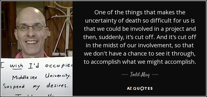 One of the things that makes the uncertainty of death so difficult for us is that we could be involved in a project and then, suddenly, it's cut off. And it's cut off in the midst of our involvement, so that we don't have a chance to see it through, to accomplish what we might accomplish. - Todd May