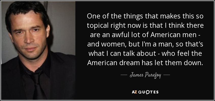 One of the things that makes this so topical right now is that I think there are an awful lot of American men - and women, but I'm a man, so that's what I can talk about - who feel the American dream has let them down. - James Purefoy