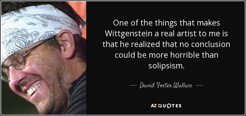 One of the things that makes Wittgenstein a real artist to me is that he realized that no conclusion could be more horrible than solipsism. - David Foster Wallace