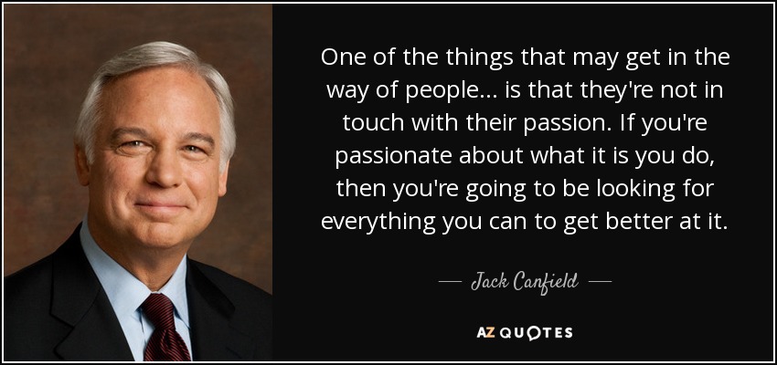 One of the things that may get in the way of people ... is that they're not in touch with their passion. If you're passionate about what it is you do, then you're going to be looking for everything you can to get better at it. - Jack Canfield