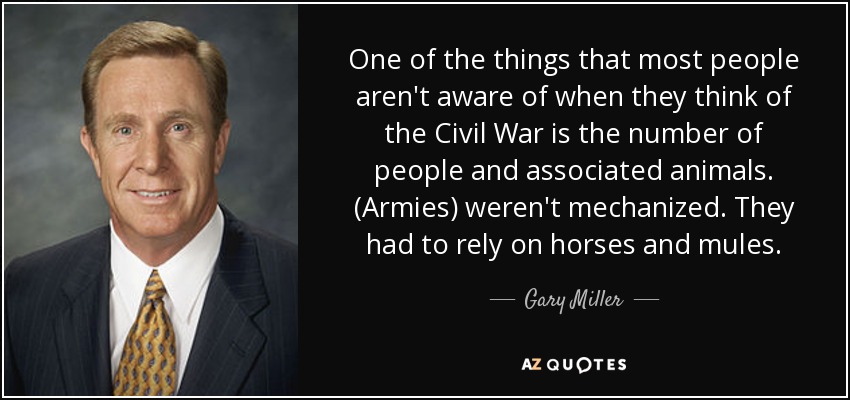 One of the things that most people aren't aware of when they think of the Civil War is the number of people and associated animals. (Armies) weren't mechanized. They had to rely on horses and mules. - Gary Miller