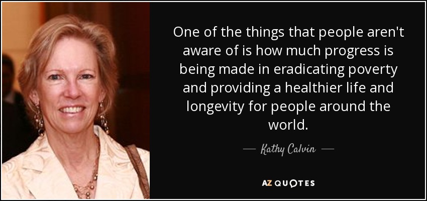 One of the things that people aren't aware of is how much progress is being made in eradicating poverty and providing a healthier life and longevity for people around the world. - Kathy Calvin