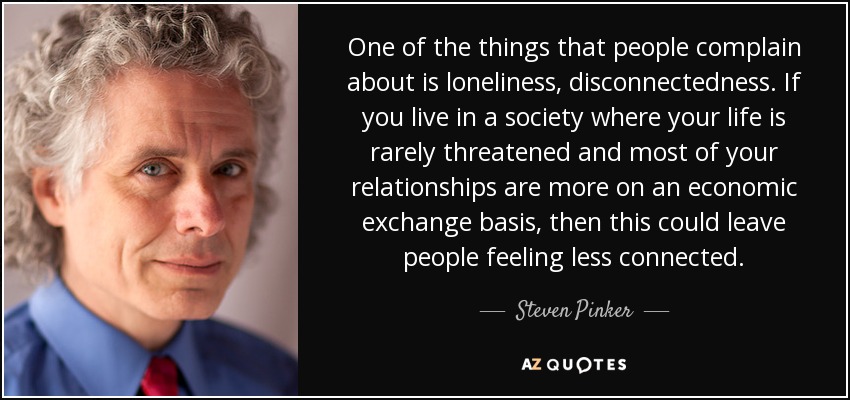 One of the things that people complain about is loneliness, disconnectedness. If you live in a society where your life is rarely threatened and most of your relationships are more on an economic exchange basis, then this could leave people feeling less connected. - Steven Pinker