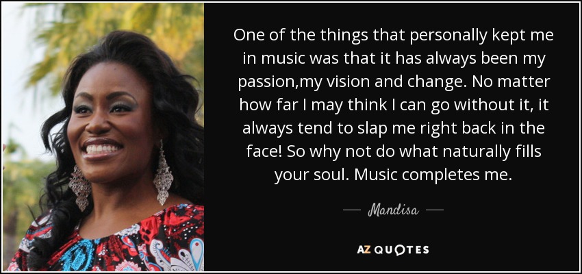 One of the things that personally kept me in music was that it has always been my passion,my vision and change. No matter how far I may think I can go without it, it always tend to slap me right back in the face! So why not do what naturally fills your soul. Music completes me. - Mandisa