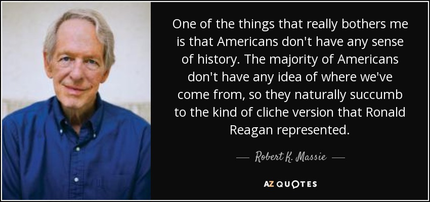 One of the things that really bothers me is that Americans don't have any sense of history. The majority of Americans don't have any idea of where we've come from, so they naturally succumb to the kind of cliche version that Ronald Reagan represented. - Robert K. Massie