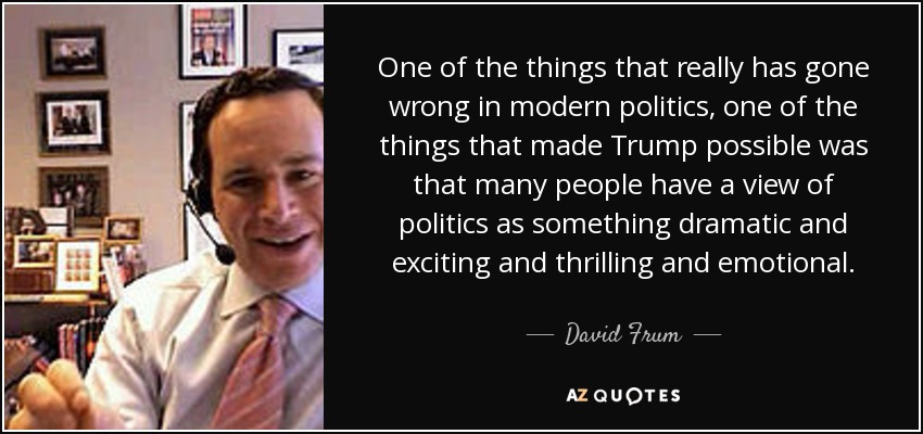 One of the things that really has gone wrong in modern politics, one of the things that made Trump possible was that many people have a view of politics as something dramatic and exciting and thrilling and emotional. - David Frum