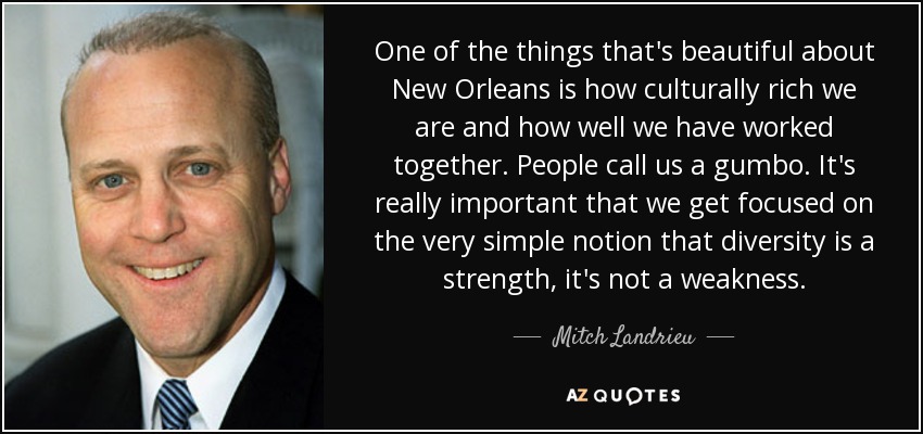 One of the things that's beautiful about New Orleans is how culturally rich we are and how well we have worked together. People call us a gumbo. It's really important that we get focused on the very simple notion that diversity is a strength, it's not a weakness. - Mitch Landrieu
