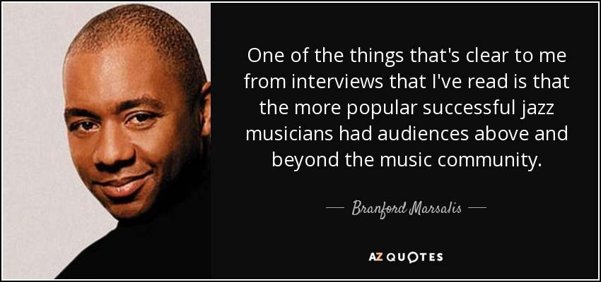 One of the things that's clear to me from interviews that I've read is that the more popular successful jazz musicians had audiences above and beyond the music community. - Branford Marsalis