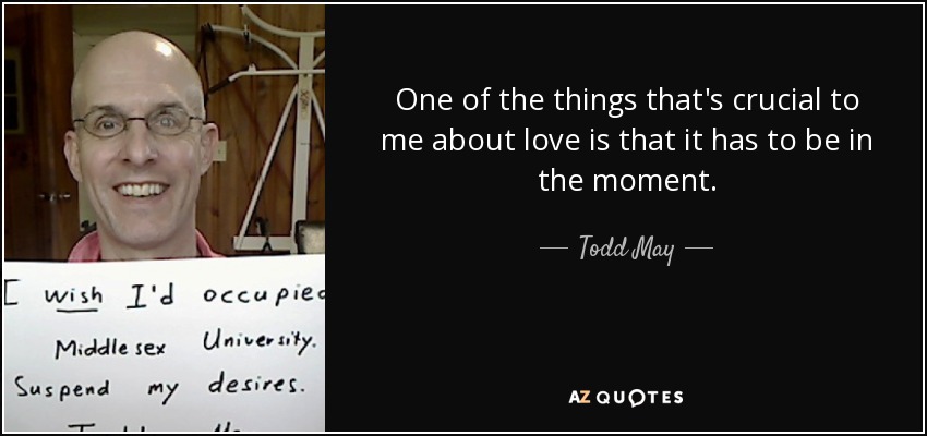 One of the things that's crucial to me about love is that it has to be in the moment. - Todd May