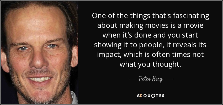 One of the things that's fascinating about making movies is a movie when it's done and you start showing it to people, it reveals its impact, which is often times not what you thought. - Peter Berg