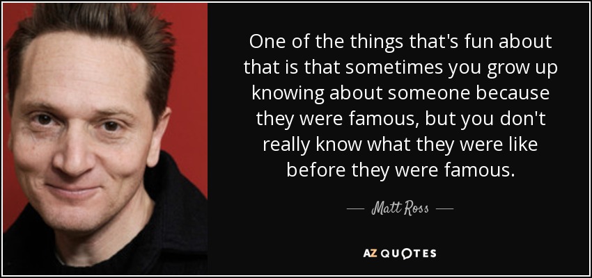 One of the things that's fun about that is that sometimes you grow up knowing about someone because they were famous, but you don't really know what they were like before they were famous. - Matt Ross