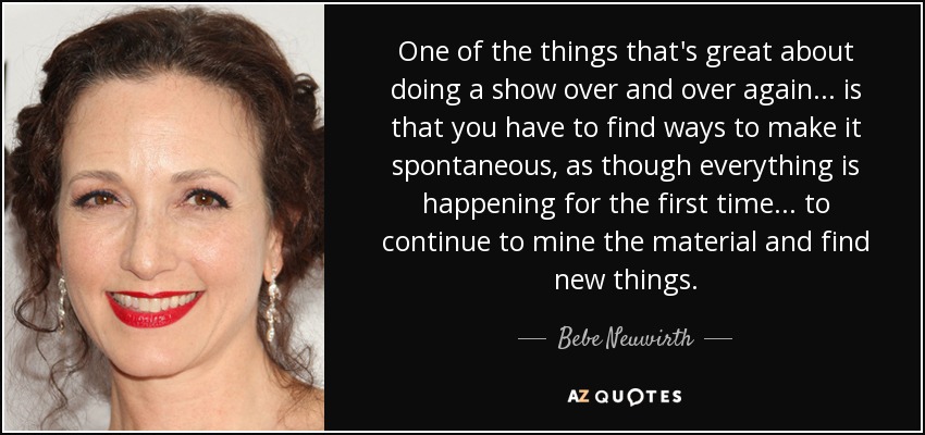 One of the things that's great about doing a show over and over again... is that you have to find ways to make it spontaneous, as though everything is happening for the first time... to continue to mine the material and find new things. - Bebe Neuwirth