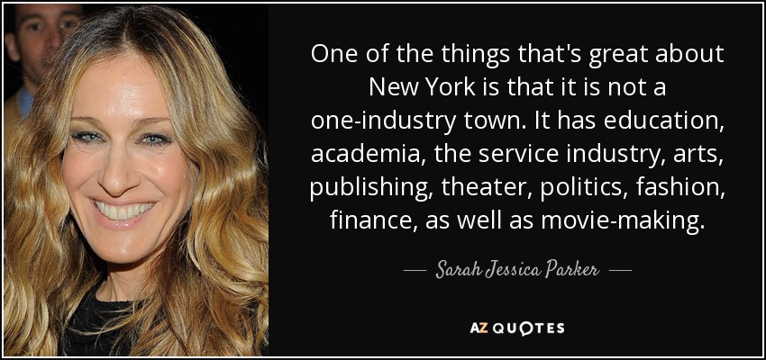 One of the things that's great about New York is that it is not a one-industry town. It has education, academia, the service industry, arts, publishing, theater, politics, fashion, finance, as well as movie-making. - Sarah Jessica Parker