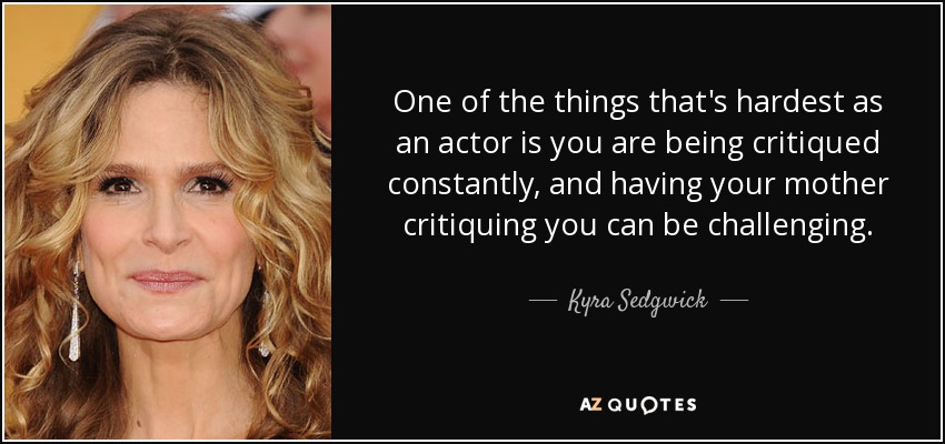 One of the things that's hardest as an actor is you are being critiqued constantly, and having your mother critiquing you can be challenging. - Kyra Sedgwick