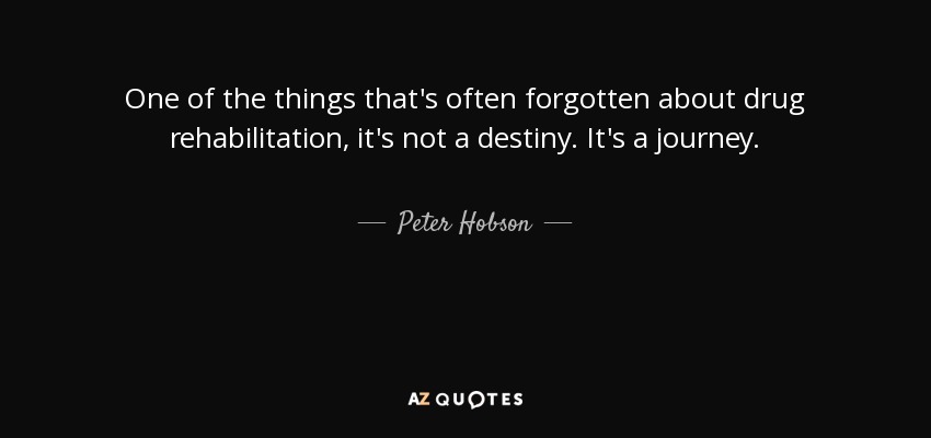 One of the things that's often forgotten about drug rehabilitation, it's not a destiny. It's a journey. - Peter Hobson