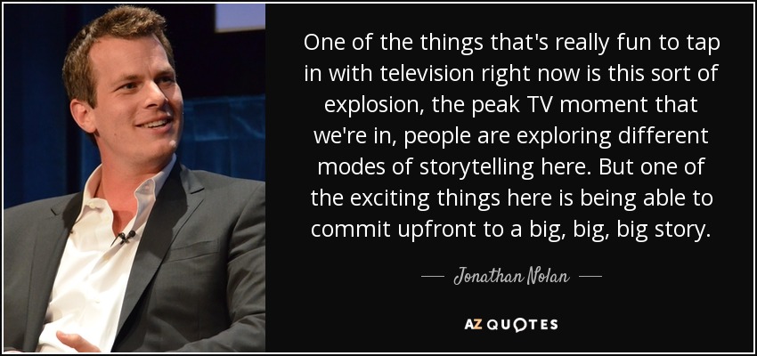 One of the things that's really fun to tap in with television right now is this sort of explosion, the peak TV moment that we're in, people are exploring different modes of storytelling here. But one of the exciting things here is being able to commit upfront to a big, big, big story. - Jonathan Nolan
