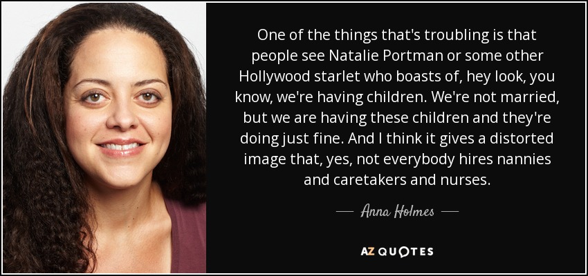 One of the things that's troubling is that people see Natalie Portman or some other Hollywood starlet who boasts of, hey look, you know, we're having children. We're not married, but we are having these children and they're doing just fine. And I think it gives a distorted image that, yes, not everybody hires nannies and caretakers and nurses. - Anna Holmes