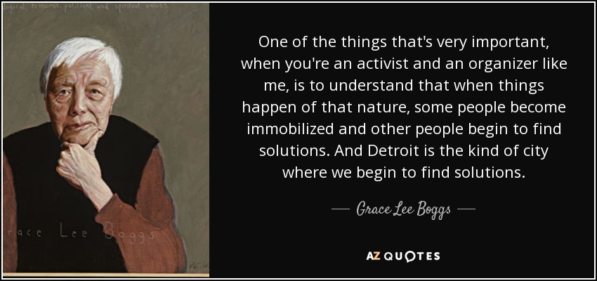 One of the things that's very important, when you're an activist and an organizer like me, is to understand that when things happen of that nature, some people become immobilized and other people begin to find solutions. And Detroit is the kind of city where we begin to find solutions. - Grace Lee Boggs