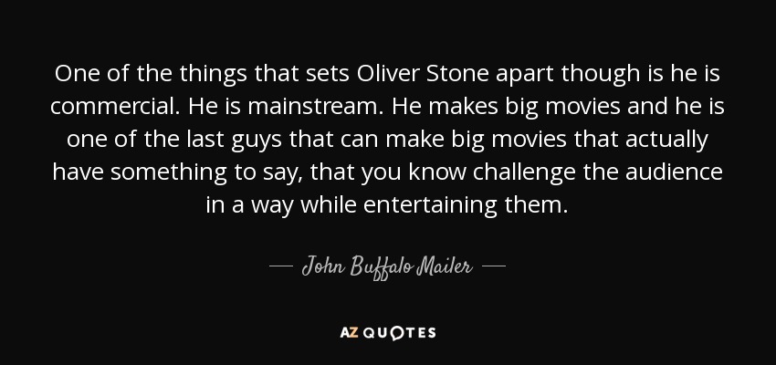 One of the things that sets Oliver Stone apart though is he is commercial. He is mainstream. He makes big movies and he is one of the last guys that can make big movies that actually have something to say, that you know challenge the audience in a way while entertaining them. - John Buffalo Mailer