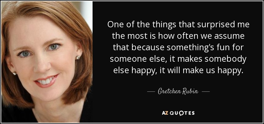 One of the things that surprised me the most is how often we assume that because something's fun for someone else, it makes somebody else happy, it will make us happy. - Gretchen Rubin