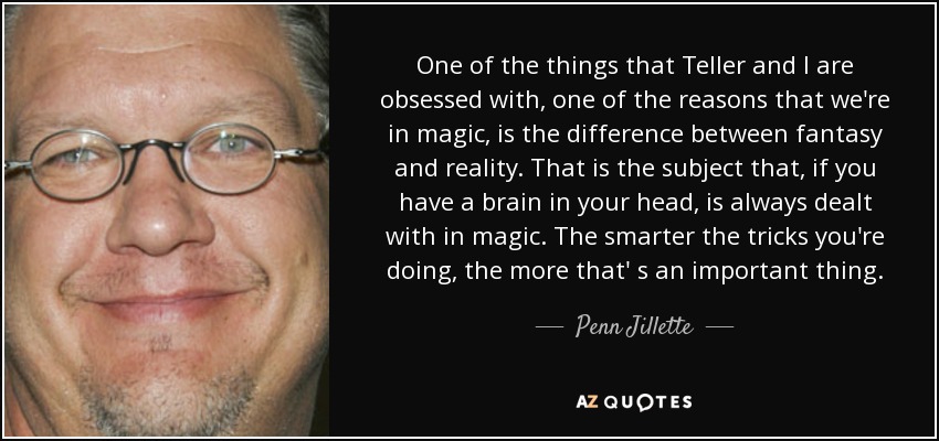 One of the things that Teller and I are obsessed with, one of the reasons that we're in magic, is the difference between fantasy and reality. That is the subject that, if you have a brain in your head, is always dealt with in magic. The smarter the tricks you're doing, the more that' s an important thing. - Penn Jillette