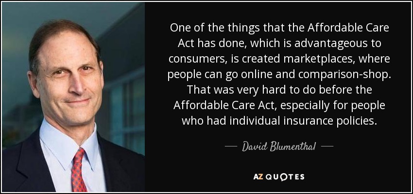 One of the things that the Affordable Care Act has done, which is advantageous to consumers, is created marketplaces, where people can go online and comparison-shop. That was very hard to do before the Affordable Care Act, especially for people who had individual insurance policies. - David Blumenthal