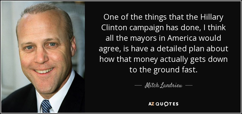 One of the things that the Hillary Clinton campaign has done, I think all the mayors in America would agree, is have a detailed plan about how that money actually gets down to the ground fast. - Mitch Landrieu