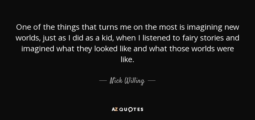 One of the things that turns me on the most is imagining new worlds, just as I did as a kid, when I listened to fairy stories and imagined what they looked like and what those worlds were like. - Nick Willing