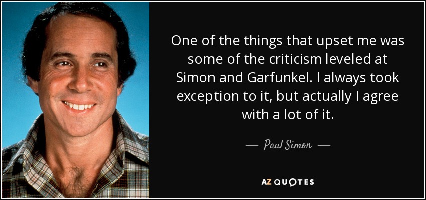 One of the things that upset me was some of the criticism leveled at Simon and Garfunkel. I always took exception to it, but actually I agree with a lot of it. - Paul Simon