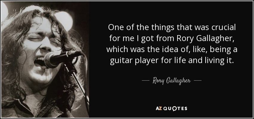 One of the things that was crucial for me I got from Rory Gallagher, which was the idea of, like, being a guitar player for life and living it. - Rory Gallagher