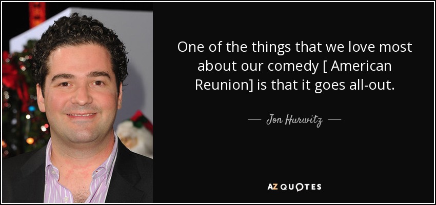 One of the things that we love most about our comedy [ American Reunion] is that it goes all-out. - Jon Hurwitz