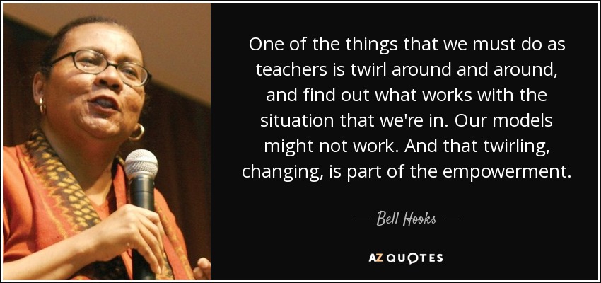 One of the things that we must do as teachers is twirl around and around, and find out what works with the situation that we're in. Our models might not work. And that twirling, changing, is part of the empowerment. - Bell Hooks