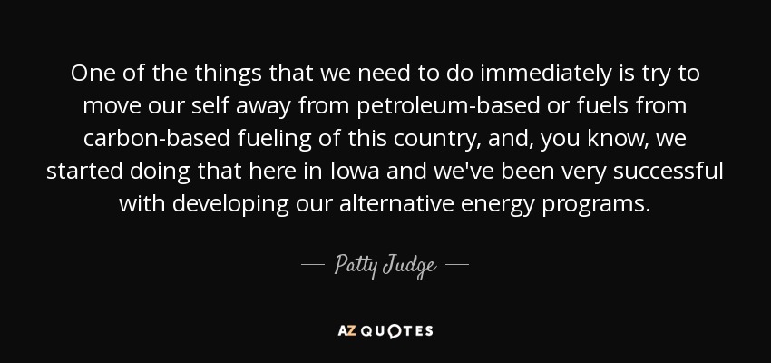 One of the things that we need to do immediately is try to move our self away from petroleum-based or fuels from carbon-based fueling of this country, and, you know, we started doing that here in Iowa and we've been very successful with developing our alternative energy programs. - Patty Judge