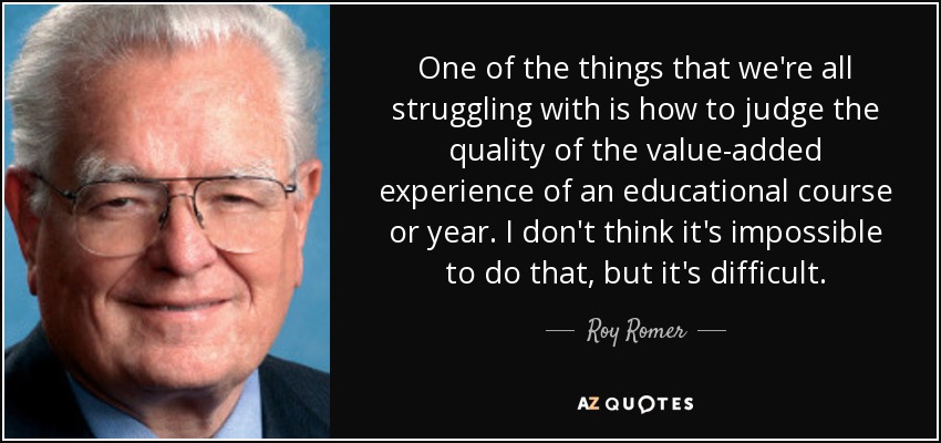 One of the things that we're all struggling with is how to judge the quality of the value-added experience of an educational course or year. I don't think it's impossible to do that, but it's difficult. - Roy Romer