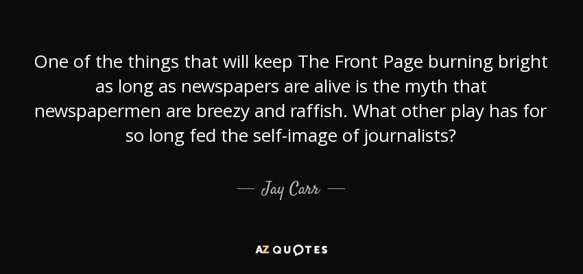 One of the things that will keep The Front Page burning bright as long as newspapers are alive is the myth that newspapermen are breezy and raffish. What other play has for so long fed the self-image of journalists? - Jay Carr