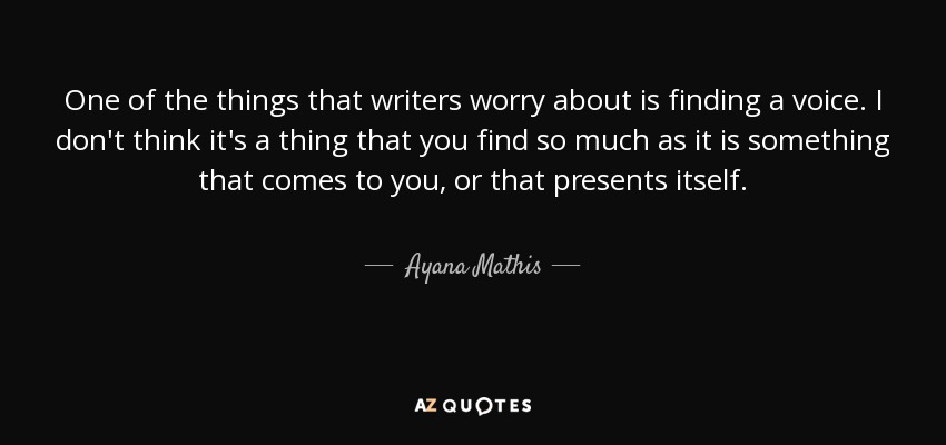 One of the things that writers worry about is finding a voice. I don't think it's a thing that you find so much as it is something that comes to you, or that presents itself. - Ayana Mathis