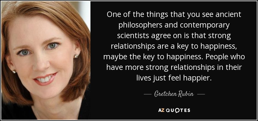 One of the things that you see ancient philosophers and contemporary scientists agree on is that strong relationships are a key to happiness, maybe the key to happiness. People who have more strong relationships in their lives just feel happier. - Gretchen Rubin