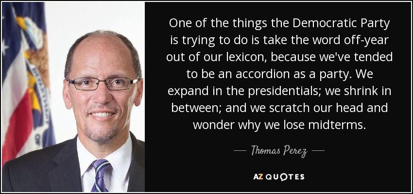 One of the things the Democratic Party is trying to do is take the word off-year out of our lexicon, because we've tended to be an accordion as a party. We expand in the presidentials; we shrink in between; and we scratch our head and wonder why we lose midterms. - Thomas Perez