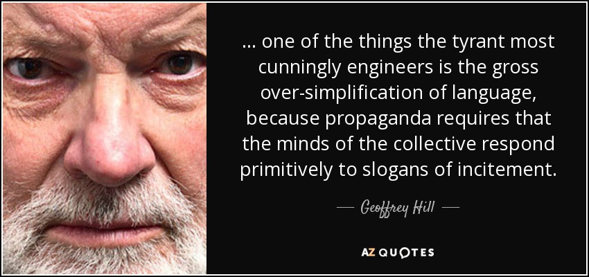 ... one of the things the tyrant most cunningly engineers is the gross over-simplification of language, because propaganda requires that the minds of the collective respond primitively to slogans of incitement. - Geoffrey Hill