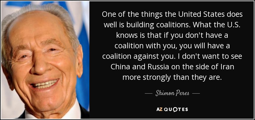 One of the things the United States does well is building coalitions. What the U.S. knows is that if you don't have a coalition with you, you will have a coalition against you. I don't want to see China and Russia on the side of Iran more strongly than they are. - Shimon Peres