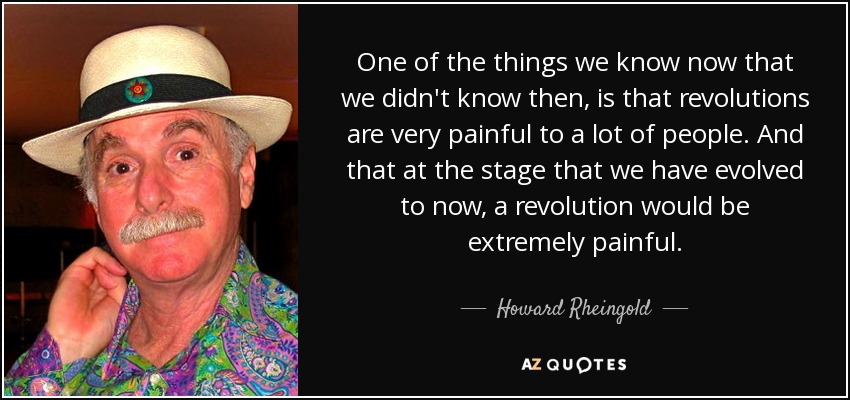 One of the things we know now that we didn't know then, is that revolutions are very painful to a lot of people. And that at the stage that we have evolved to now, a revolution would be extremely painful. - Howard Rheingold