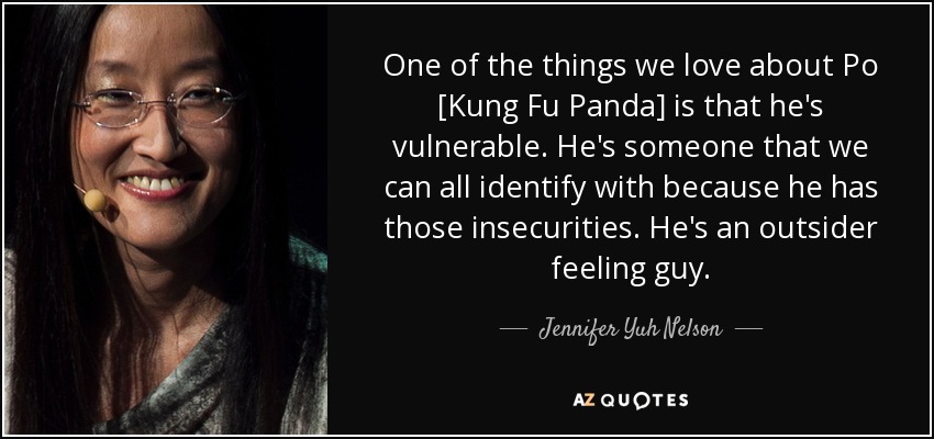 One of the things we love about Po [Kung Fu Panda] is that he's vulnerable. He's someone that we can all identify with because he has those insecurities. He's an outsider feeling guy. - Jennifer Yuh Nelson