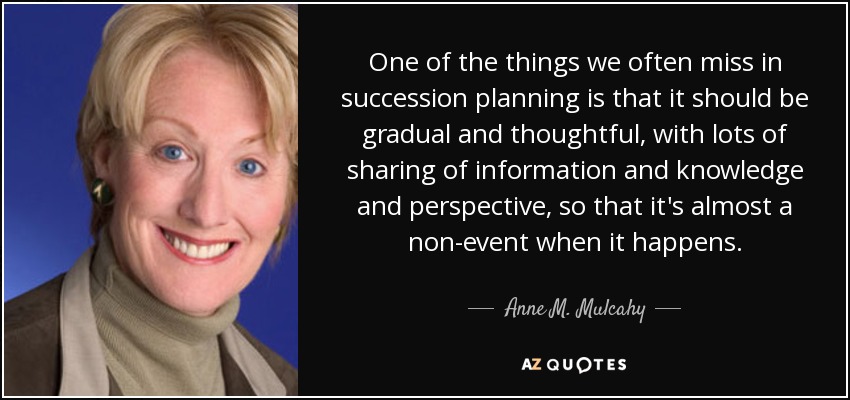 One of the things we often miss in succession planning is that it should be gradual and thoughtful, with lots of sharing of information and knowledge and perspective, so that it's almost a non-event when it happens. - Anne M. Mulcahy