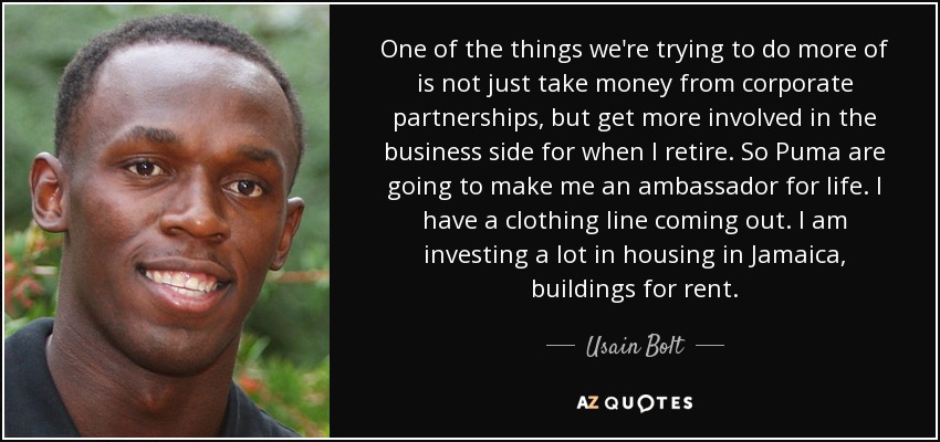 One of the things we're trying to do more of is not just take money from corporate partnerships, but get more involved in the business side for when I retire. So Puma are going to make me an ambassador for life. I have a clothing line coming out. I am investing a lot in housing in Jamaica, buildings for rent. - Usain Bolt