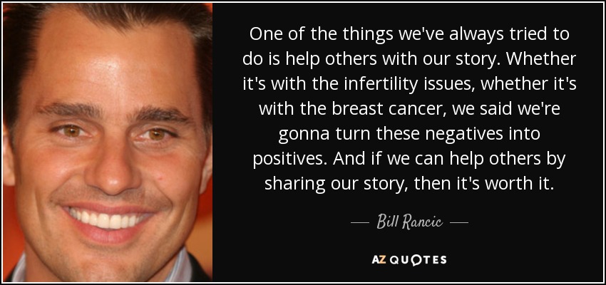 One of the things we've always tried to do is help others with our story. Whether it's with the infertility issues, whether it's with the breast cancer, we said we're gonna turn these negatives into positives. And if we can help others by sharing our story, then it's worth it. - Bill Rancic