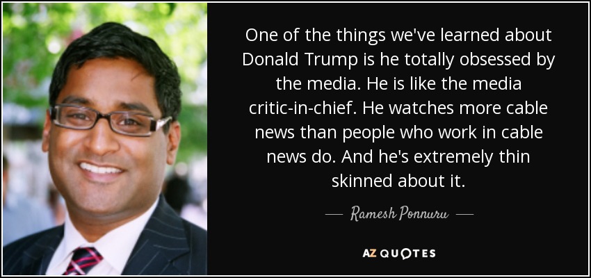One of the things we've learned about Donald Trump is he totally obsessed by the media. He is like the media critic-in-chief. He watches more cable news than people who work in cable news do. And he's extremely thin skinned about it. - Ramesh Ponnuru