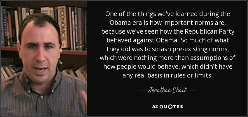 One of the things we've learned during the Obama era is how important norms are, because we've seen how the Republican Party behaved against Obama. So much of what they did was to smash pre-existing norms, which were nothing more than assumptions of how people would behave, which didn't have any real basis in rules or limits. - Jonathan Chait