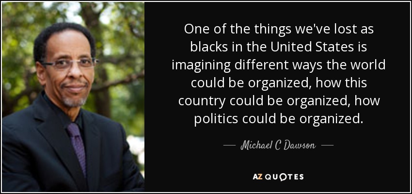 One of the things we've lost as blacks in the United States is imagining different ways the world could be organized, how this country could be organized, how politics could be organized. - Michael C Dawson